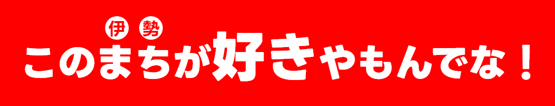 この伊勢（まち）が好きやもんでな！